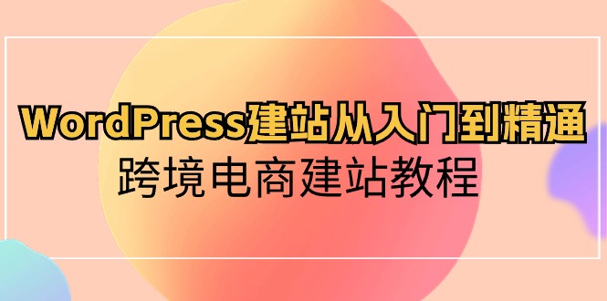 WordPress建站从入门到精通，跨境电商建站教程（60节课）-生财有道