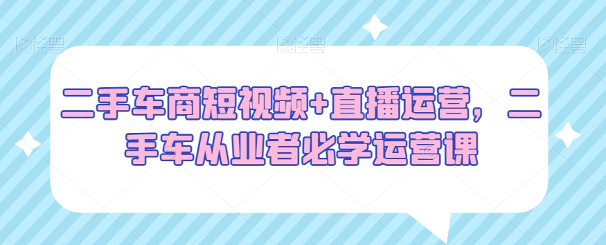 二手车商短视频+直播运营，二手车从业者必学运营课-生财有道