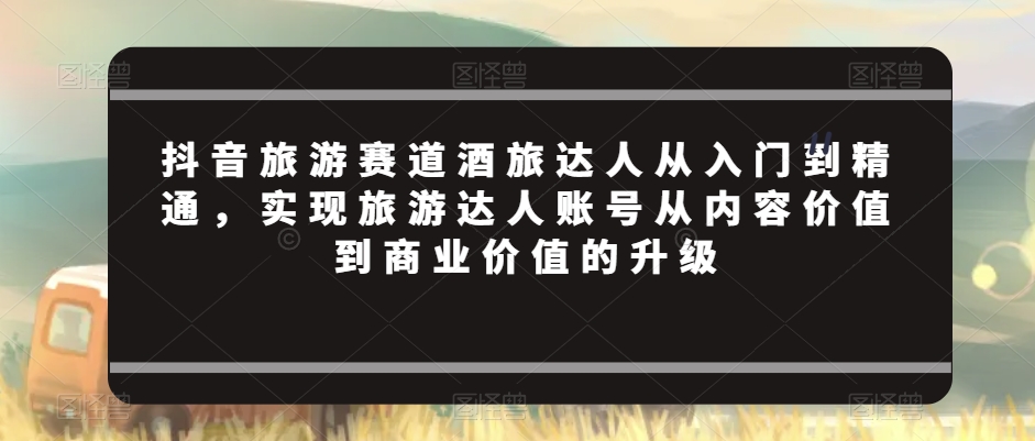 抖音旅游赛道酒旅达人从入门到精通，实现旅游达人账号从内容价值到商业价值的升级-生财有道