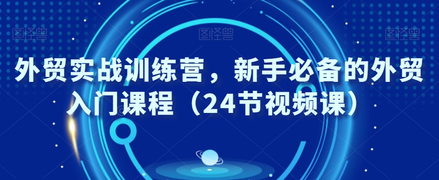 外贸实战训练营，新手必备的外贸入门课程（24节视频课）-生财有道
