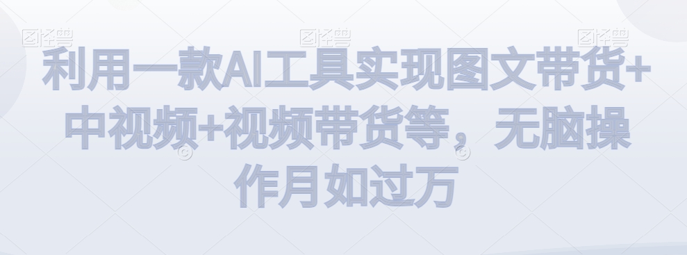 利用一款AI工具实现图文带货+中视频+视频带货等，无脑操作月如过万【揭秘】-生财有道