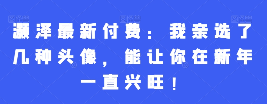 灏泽最新付费：我亲选了几种头像，能让你在新年一直兴旺！-生财有道