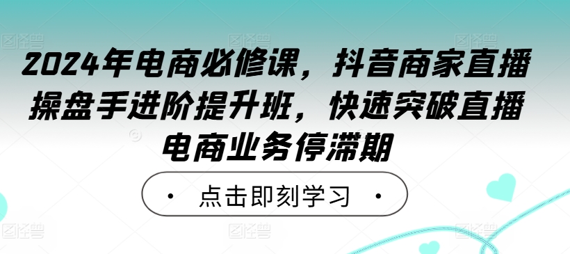 2024年电商必修课，抖音商家直播操盘手进阶提升班，快速突破直播电商业务停滞期——生财有道创业网-生财有道