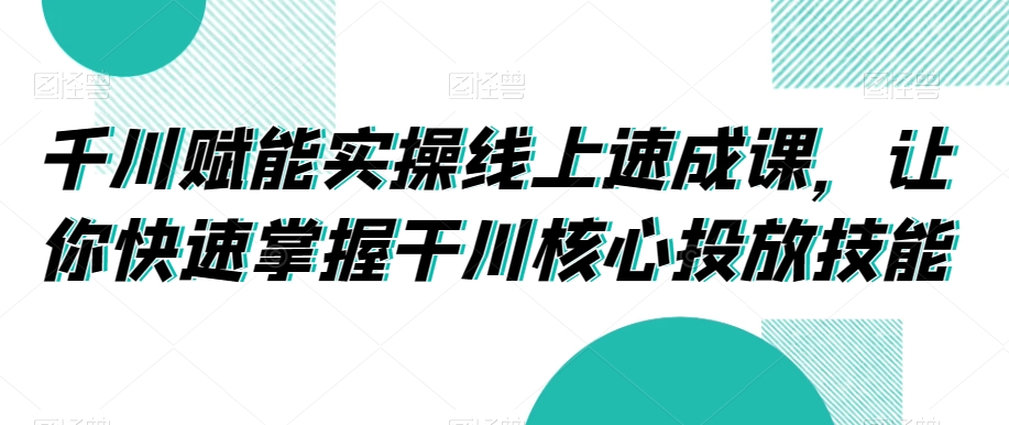 千川赋能实操线上速成课，让你快速掌握干川核心投放技能-生财有道