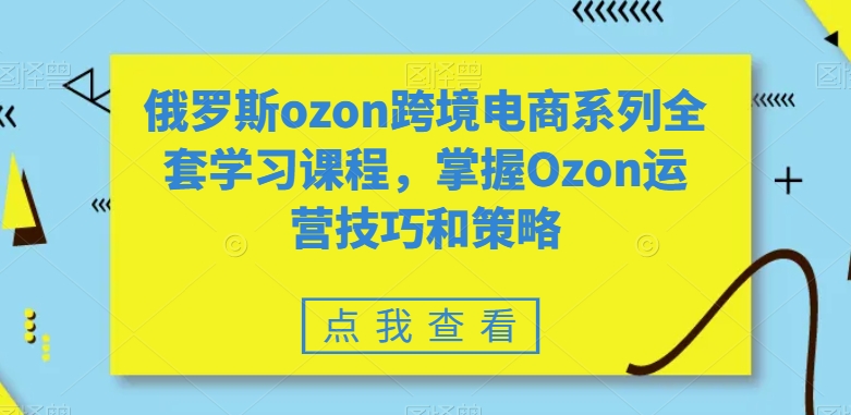 俄罗斯ozon跨境电商系列全套学习课程，掌握Ozon运营技巧和策略-生财有道