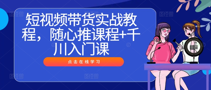 短视频带货实战教程，随心推课程+千川入门课——生财有道创业网-生财有道