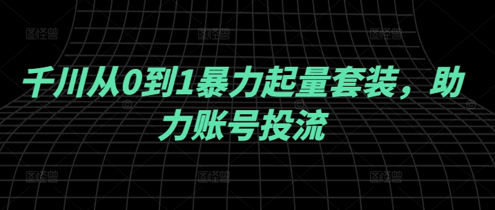 千川从0到1暴力起量套装，助力账号投流——生财有道创业网-生财有道