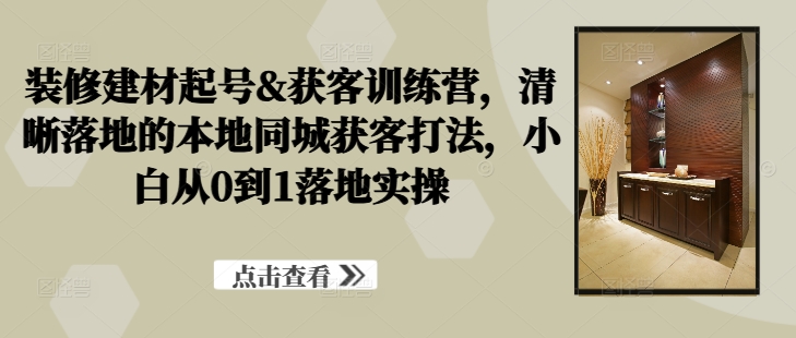 装修建材起号&获客训练营，​清晰落地的本地同城获客打法，小白从0到1落地实操——生财有道创业网-生财有道