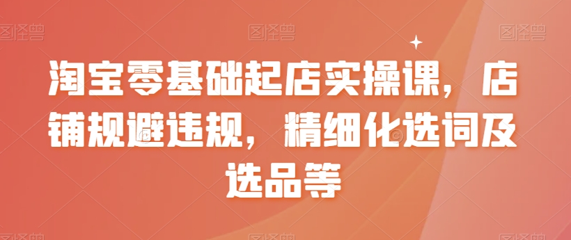 淘宝零基础起店实操课，店铺规避违规，精细化选词及选品等-生财有道
