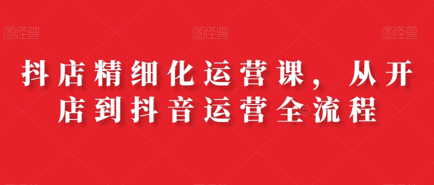 抖店精细化运营课，从开店到抖音运营全流程-生财有道