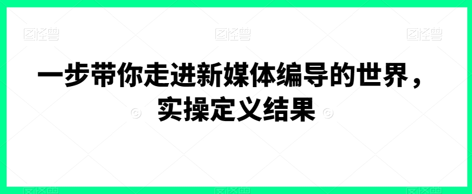 一步带你走进新媒体编导的世界，实操定义结果-生财有道