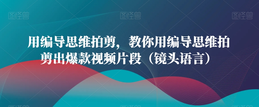 用编导思维拍剪，教你用编导思维拍剪出爆款视频片段（镜头语言）-生财有道