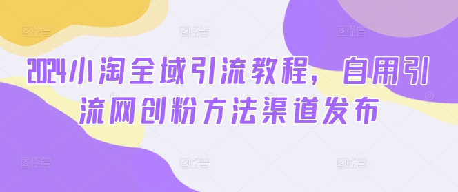 2024小淘全域引流教程，自用引流网创粉方法渠道发布——生财有道创业网-生财有道