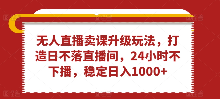 无人直播卖课升级玩法，打造日不落直播间，24小时不下播，稳定日入1000+【揭秘】-生财有道
