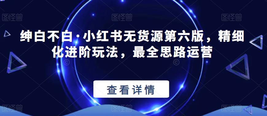 【推荐】绅白不白·小红书无货源第六版，精细化进阶玩法，最全思路运营-生财有道