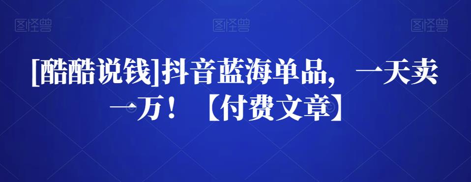 [酷酷说钱]抖音蓝海单品，一天卖一万！【付费文章】-生财有道