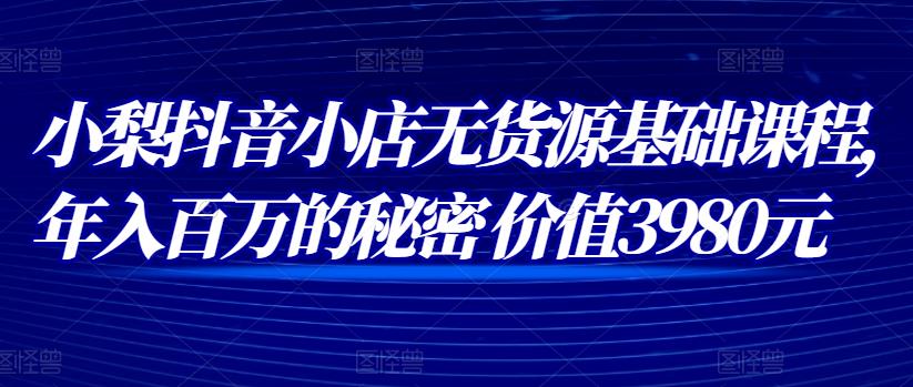 小梨抖音小店无货源基础课程，年入百万的秘密 价值 3980元-生财有道
