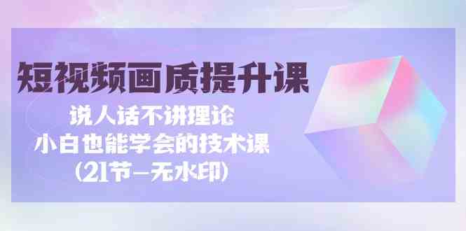 短视频画质提升课，说人话不讲理论，小白也能学会的技术课(无水印)-生财有道