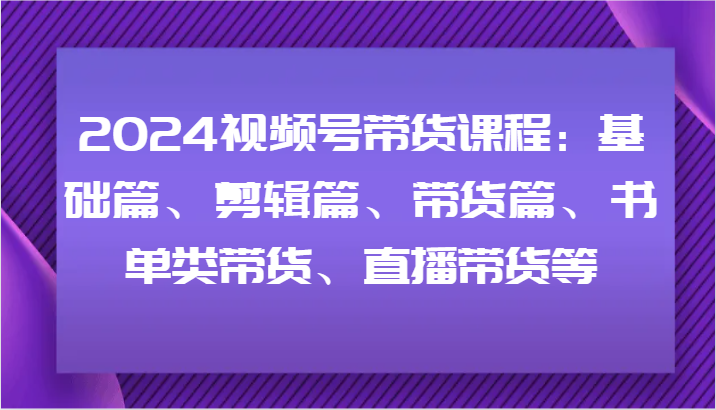 2024视频号带货课程：基础篇、剪辑篇、带货篇、书单类带货、直播带货等-生财有道