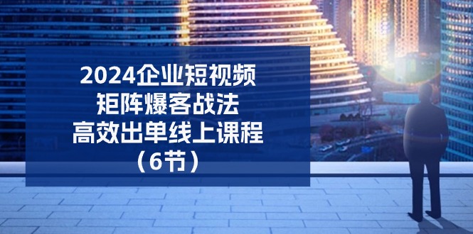 2024企业短视频矩阵爆客战法，高效出单线上课程（6节）-生财有道