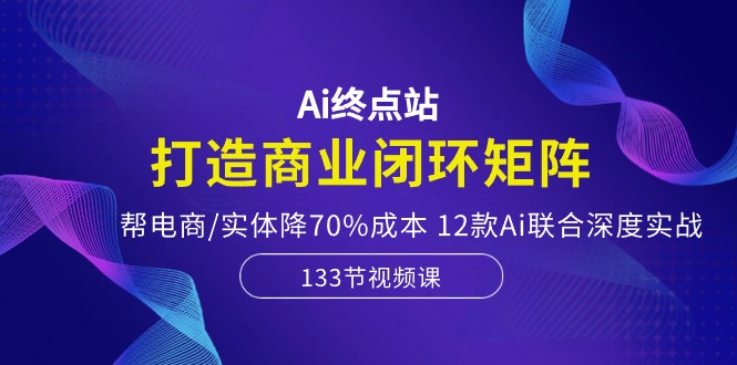 Ai终点站-打造商业闭环矩阵，帮电商/实体降70%成本，12款Ai联合深度实战-生财有道