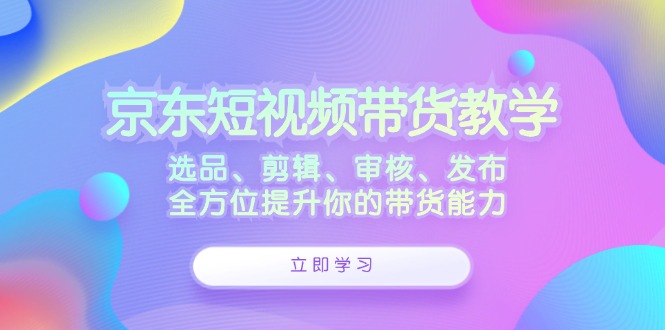 （12573期）京东短视频带货教学：选品、剪辑、审核、发布，全方位提升你的带货能力_生财有道创业网-生财有道