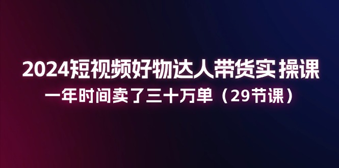 2024短视频好物达人带货实操课：一年时间卖了三十万单（29节课）-生财有道