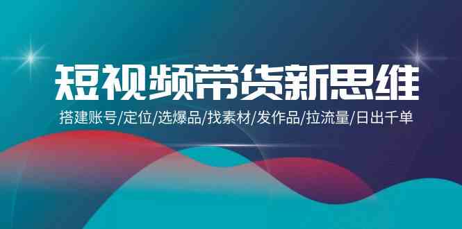 短视频带货新思维：搭建账号/定位/选爆品/找素材/发作品/拉流量/日出千单-生财有道