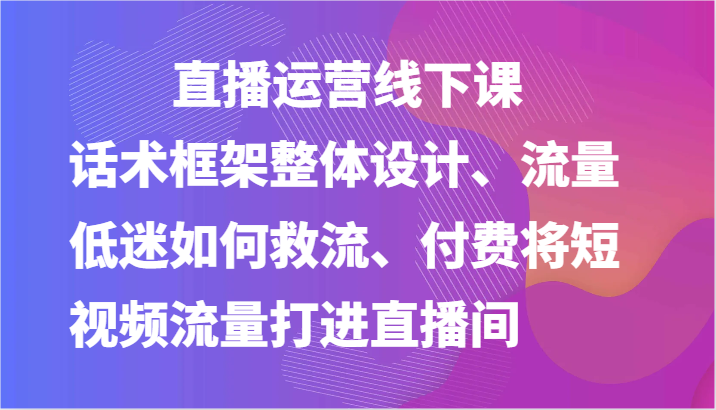 直播运营线下课-话术框架整体设计、流量低迷如何救流、付费将短视频流量打进直播间-生财有道