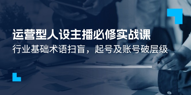运营型人设主播必修实战课：行业基础术语扫盲，起号及账号破层级-生财有道