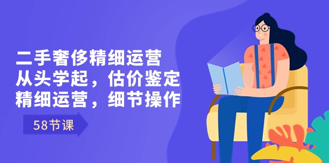 二手奢侈精细运营从头学起，估价鉴定，精细运营，细节操作（58节）-生财有道