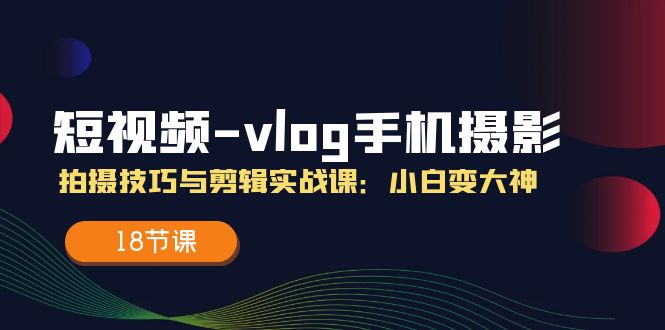 短视频vlog手机摄影拍摄技巧与剪辑实战课，小白变大神（18节课）-生财有道