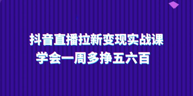 抖音直播拉新变现实操课，学会一周多挣五六百（15节课）-生财有道