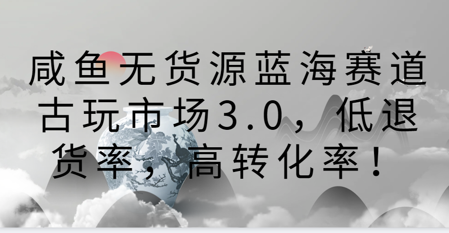 咸鱼无货源蓝海赛道古玩市场3.0，低退货率，高转化率！-生财有道