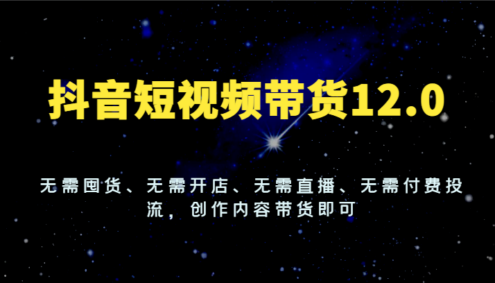 抖音短视频带货12.0，无需囤货、无需开店、无需直播、无需付费投流，创作内容带货即可-生财有道