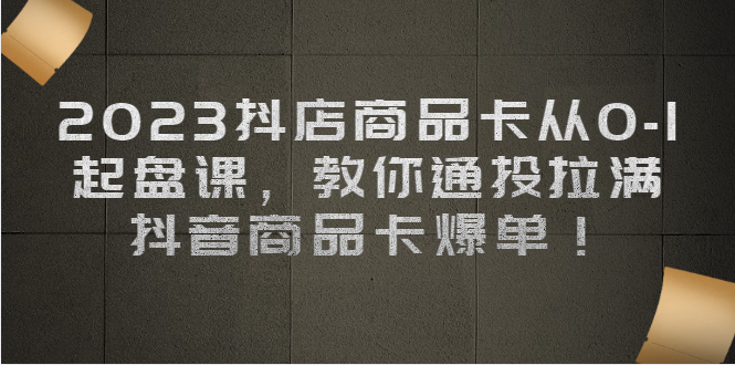 （6808期）2023抖店商品卡从0-1 起盘课，教你通投拉满，抖音商品卡爆单！-生财有道