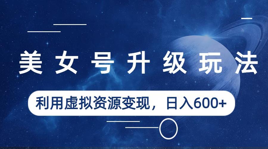 （6436期）美女号升级玩法，利用虚拟资源变现，日入600+（教程+素材）-生财有道