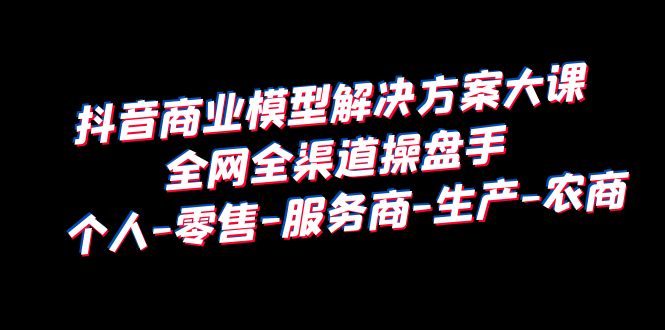 （6352期）抖音商业 模型解决方案大课 全网全渠道操盘手 个人-零售-服务商-生产-农商-生财有道