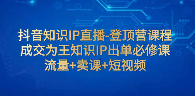 （7731期）抖音知识IP直播-登顶营课程：成交为王知识IP出单必修课  流量+卖课+短视频-生财有道