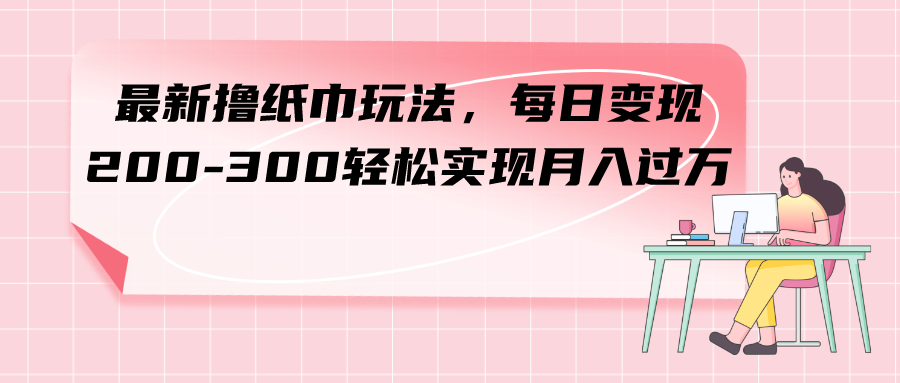 （7633期）最新撸纸巾玩法，每日变现 200-300轻松实现月入过方-生财有道