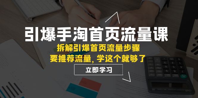 （7620期）引爆-手淘首页流量课：拆解引爆首页流量步骤，要推荐流量，学这个就够了-生财有道