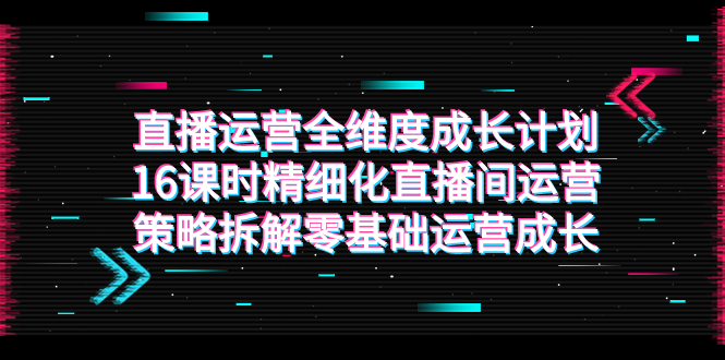 （7582期）直播运营-全维度 成长计划，16课时精细化直播间运营策略拆解零基础运营成长-生财有道
