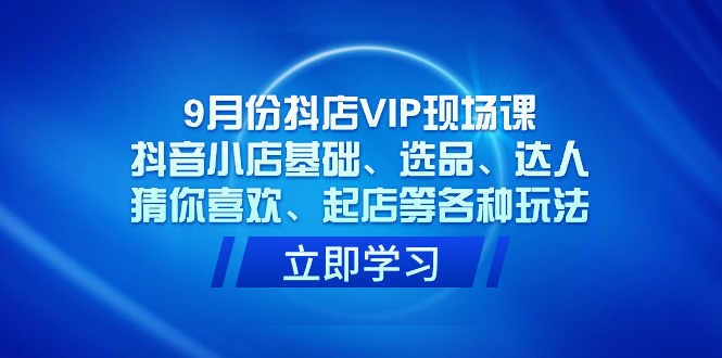 （7476期）9月份抖店VIP现场课，抖音小店基础、选品、达人、猜你喜欢、起店等各种玩法-生财有道