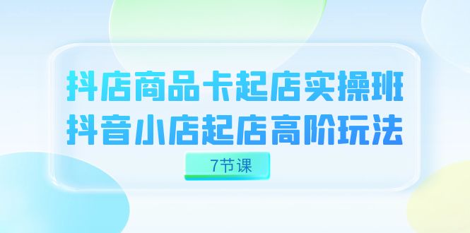 （7466期）抖店-商品卡起店实战班，抖音小店起店高阶玩法（7节课）-生财有道