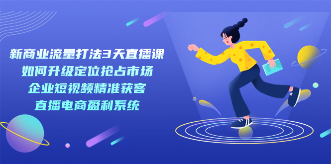 （7280期）新商业-流量打法3天直播课：定位抢占市场 企业短视频获客 直播电商盈利系统-生财有道