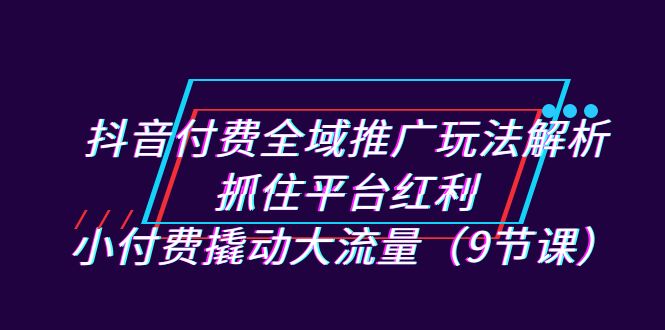 （7160期）抖音付费全域推广玩法解析：抓住平台红利，小付费撬动大流量（9节课）-生财有道