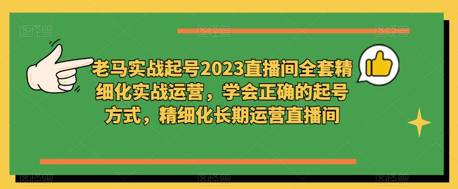 老马实战起号2023直播间全套精细化实战运营，学会正确的起号方式，精细化长期运营直播间-生财有道