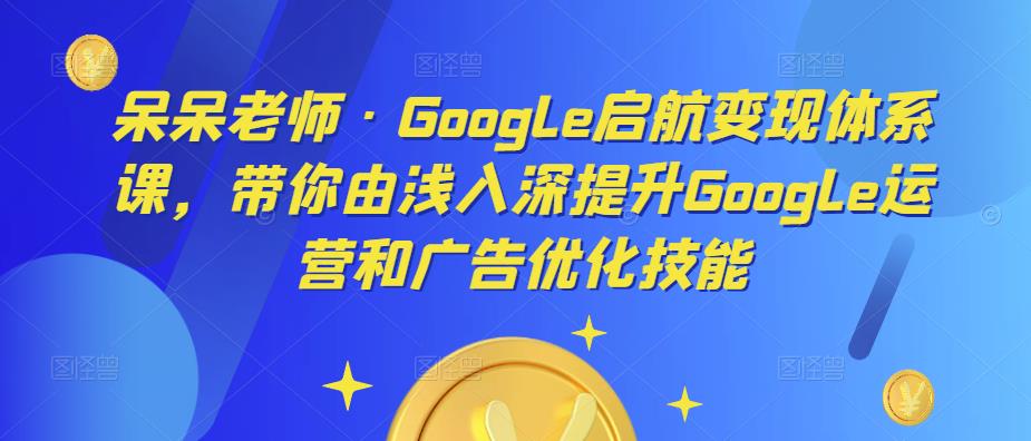 呆呆老师·Google启航变现体系课，带你由浅入深提升Google运营和广告优化技能-生财有道