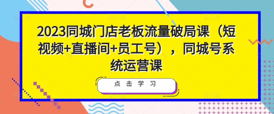 2023同城门店老板流量破局课（短视频+直播间+员工号），同城号系统运营课-生财有道