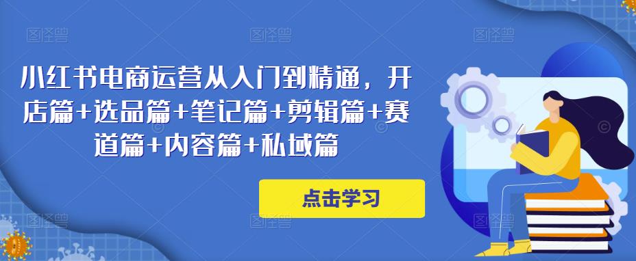 小红书电商运营从入门到精通，开店篇+选品篇+笔记篇+剪辑篇+赛道篇+内容篇+私域篇-生财有道